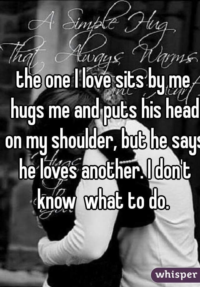 the one I love sits by me hugs me and puts his head on my shoulder, but he says he loves another. I don't know  what to do. 