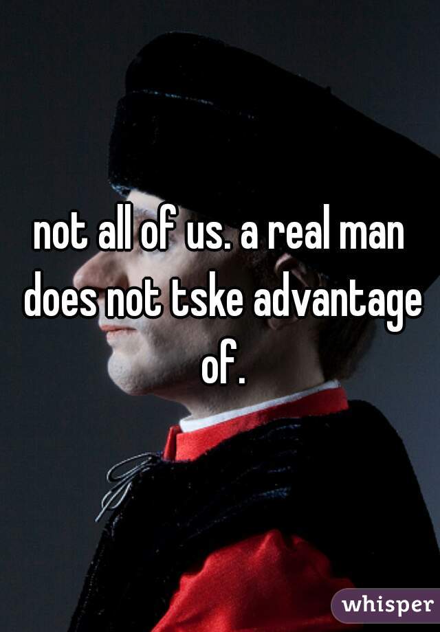 not all of us. a real man does not tske advantage of.