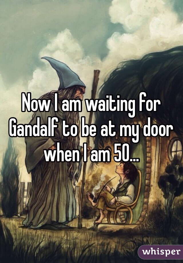 Now I am waiting for Gandalf to be at my door when I am 50...