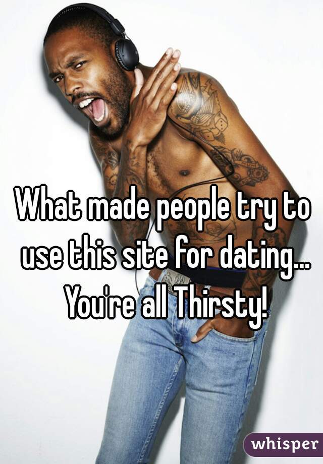 What made people try to use this site for dating... You're all Thirsty!