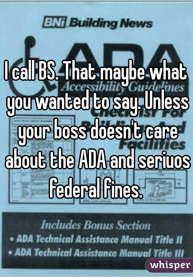 I call BS. That maybe what you wanted to say. Unless your boss doesn't care about the ADA and seriuos federal fines. 