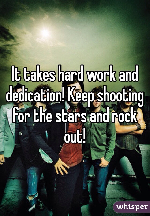 It takes hard work and dedication! Keep shooting for the stars and rock out! 
