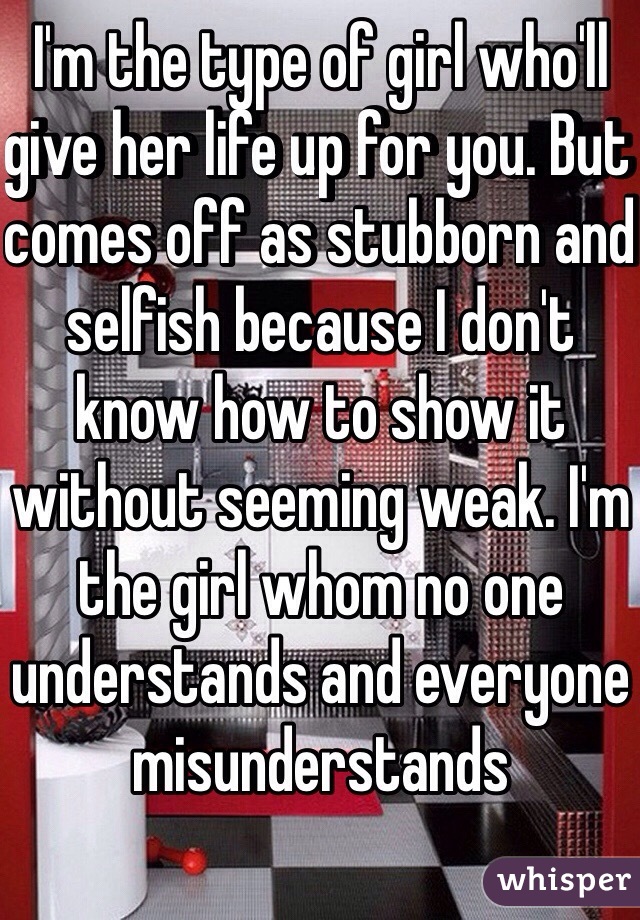 I'm the type of girl who'll give her life up for you. But comes off as stubborn and selfish because I don't know how to show it without seeming weak. I'm the girl whom no one understands and everyone misunderstands