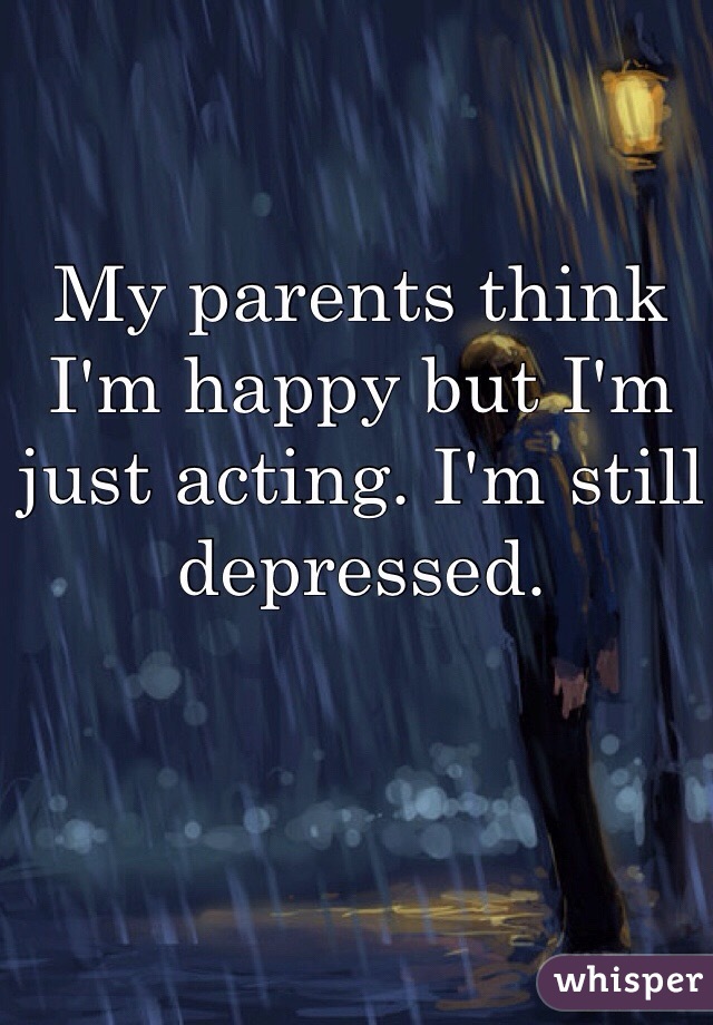 My parents think I'm happy but I'm just acting. I'm still depressed. 