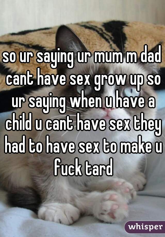 so ur saying ur mum m dad cant have sex grow up so ur saying when u have a child u cant have sex they had to have sex to make u fuck tard
