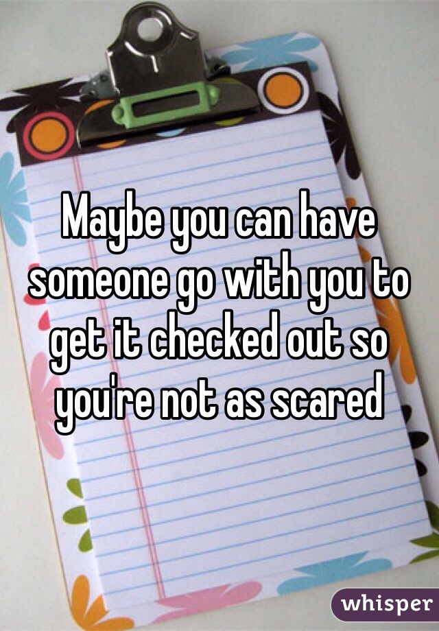 Maybe you can have someone go with you to get it checked out so you're not as scared