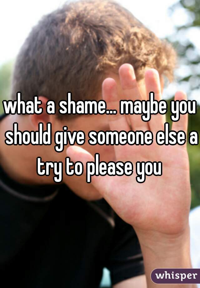 what a shame... maybe you should give someone else a try to please you 