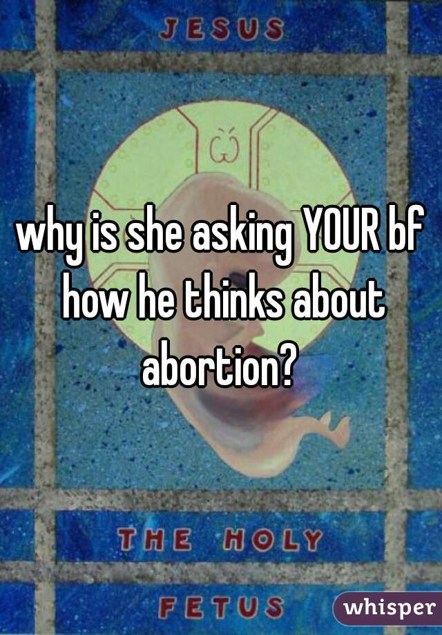 why is she asking YOUR bf how he thinks about abortion? 