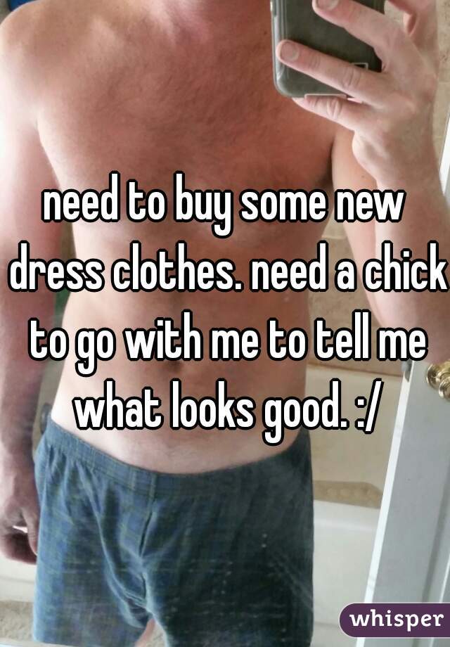 need to buy some new dress clothes. need a chick to go with me to tell me what looks good. :/