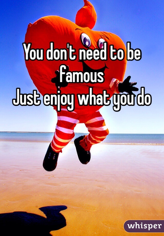 You don't need to be famous 
Just enjoy what you do 