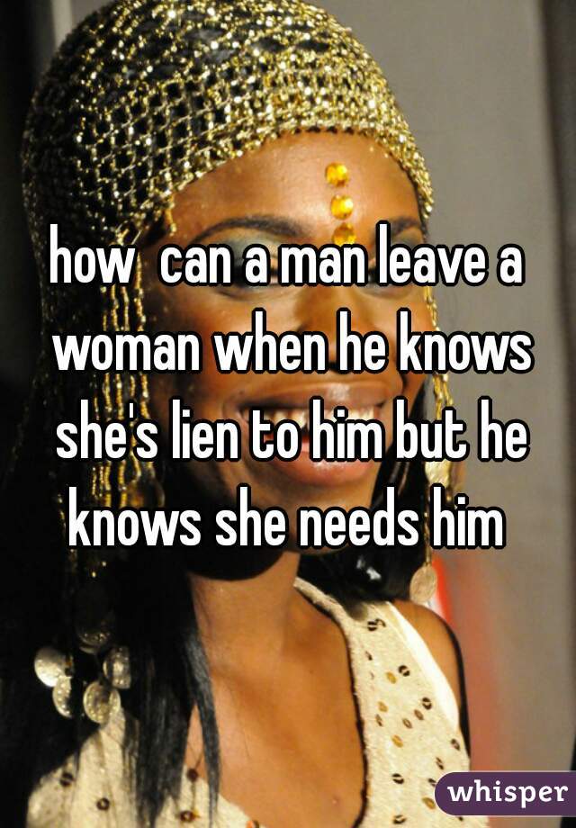how  can a man leave a woman when he knows she's lien to him but he knows she needs him 