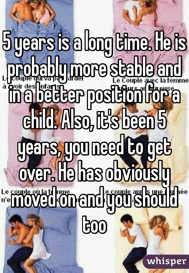 5 years is a long time. He is probably more stable and in a better position for a child. Also, it's been 5 years, you need to get over. He has obviously moved on and you should too