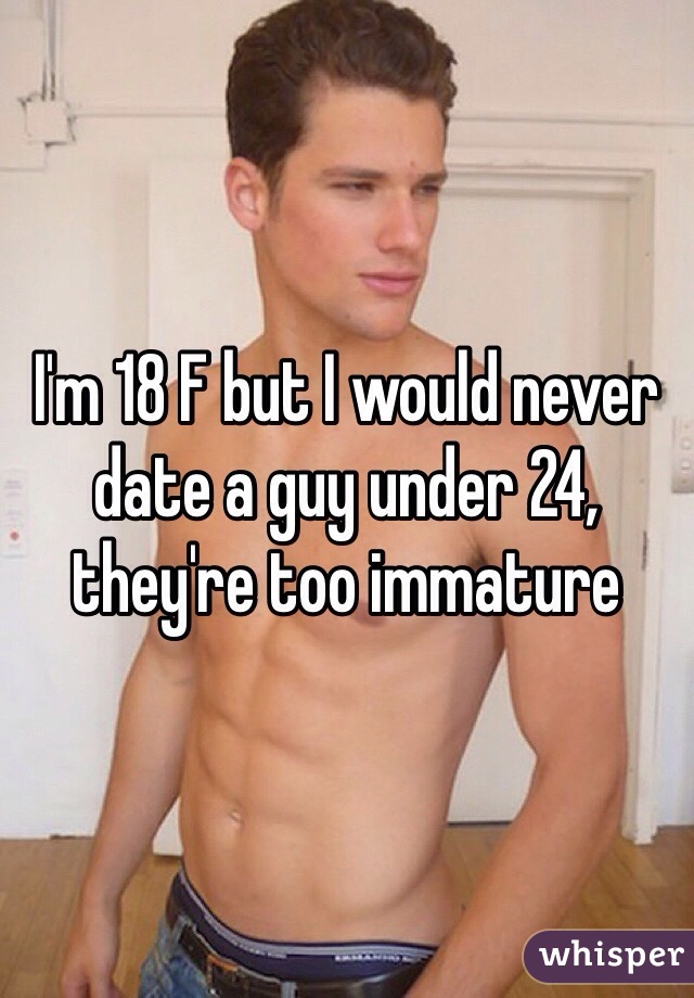 I'm 18 F but I would never date a guy under 24, they're too immature 