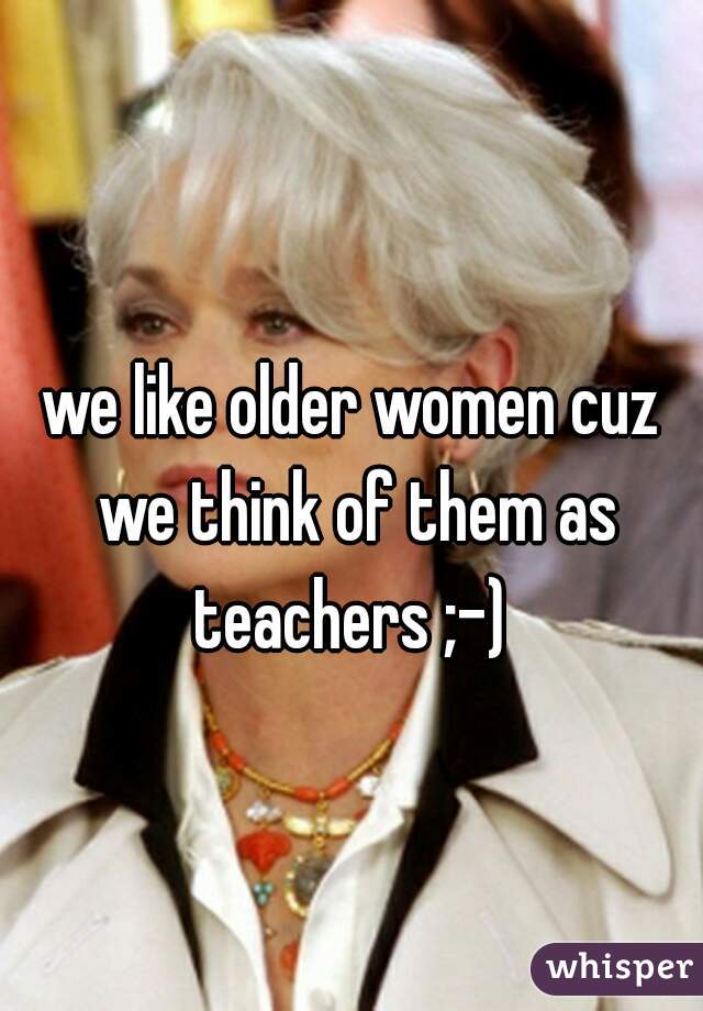 we like older women cuz we think of them as teachers ;-) 