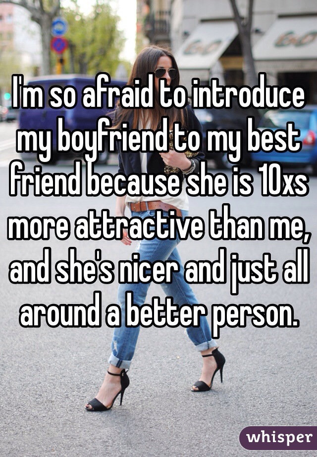 I'm so afraid to introduce my boyfriend to my best friend because she is 10xs more attractive than me, and she's nicer and just all around a better person. 