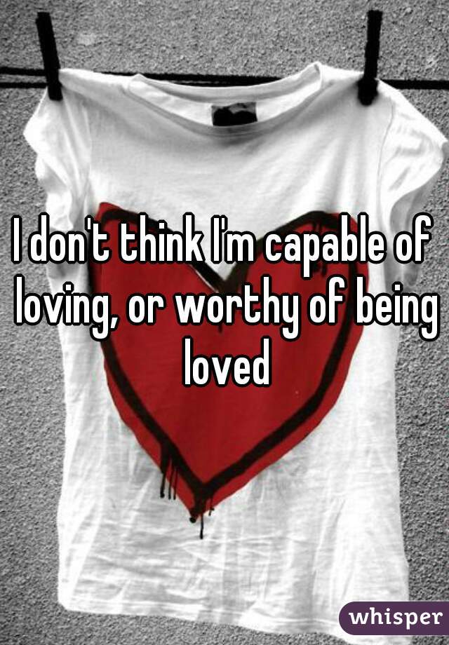 I don't think I'm capable of loving, or worthy of being loved