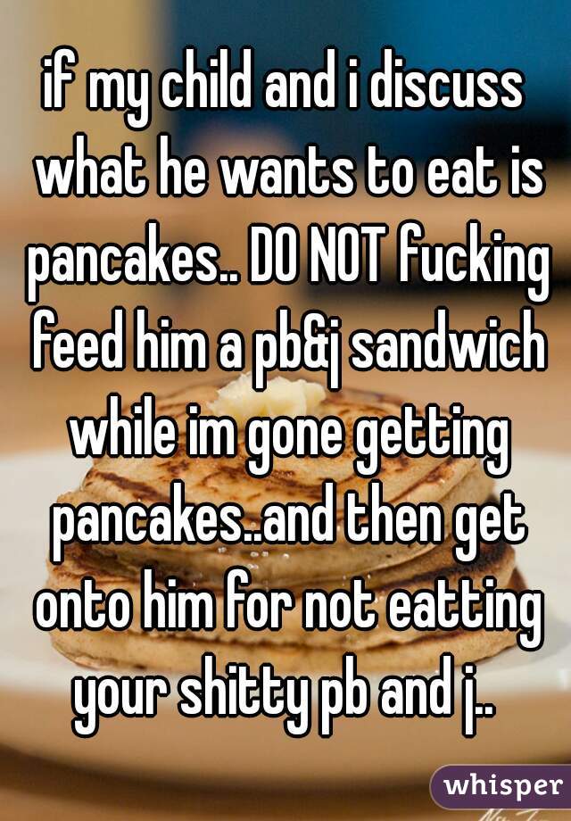 if my child and i discuss what he wants to eat is pancakes.. DO NOT fucking feed him a pb&j sandwich while im gone getting pancakes..and then get onto him for not eatting your shitty pb and j.. 