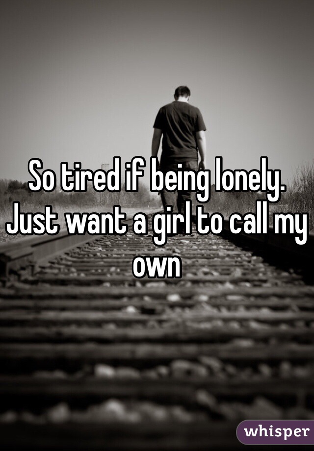 So tired if being lonely. Just want a girl to call my own 