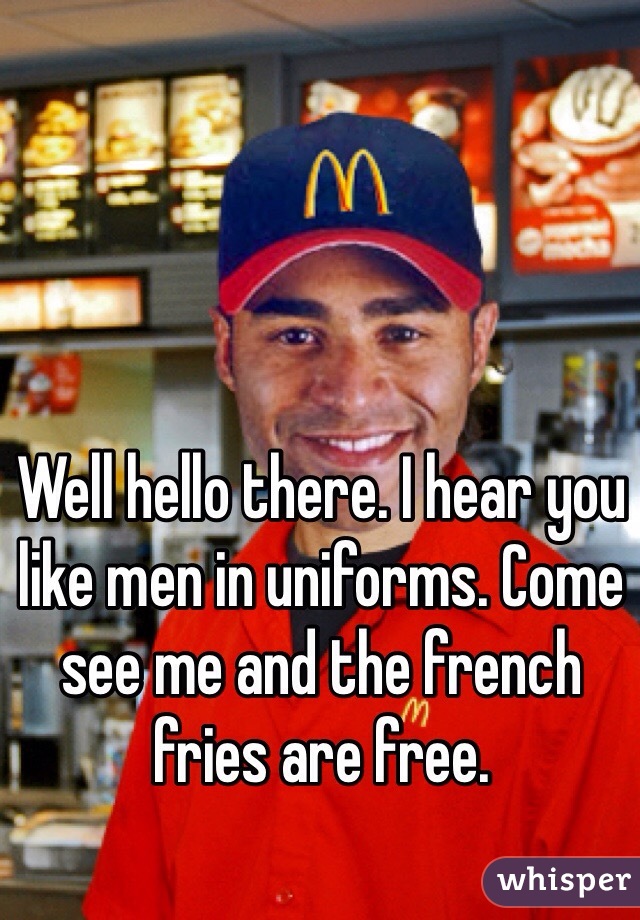 Well hello there. I hear you like men in uniforms. Come see me and the french fries are free.