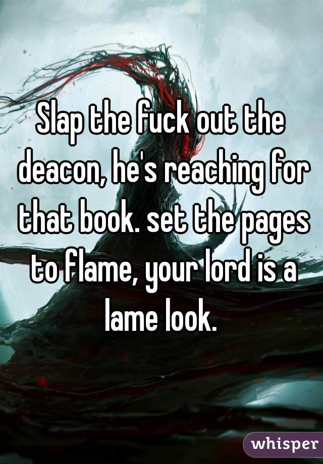 Slap the fuck out the deacon, he's reaching for that book. set the pages to flame, your lord is a lame look. 