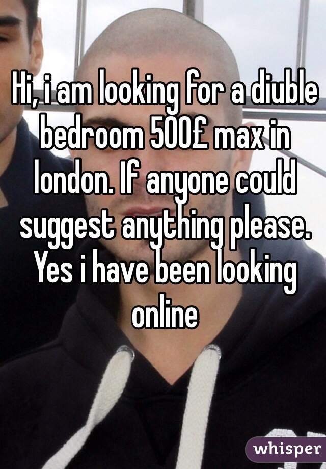Hi, i am looking for a diuble bedroom 500£ max in london. If anyone could suggest anything please. Yes i have been looking online 