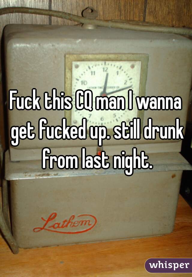 Fuck this CQ man I wanna get fucked up. still drunk from last night.