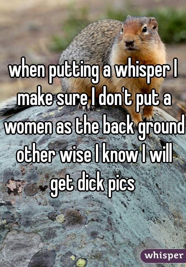 when putting a whisper I make sure I don't put a women as the back ground other wise I know I will get dick pics 