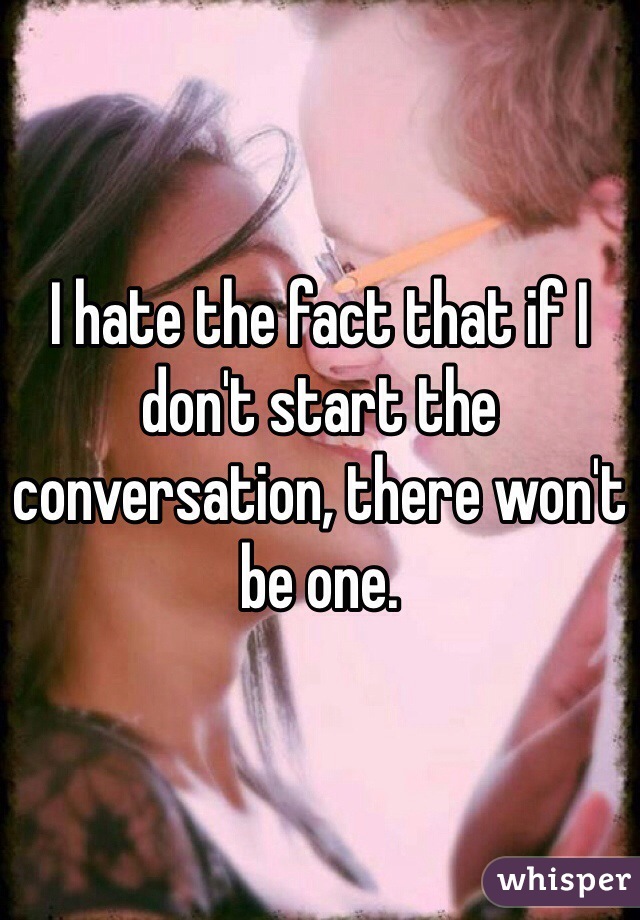 I hate the fact that if I don't start the conversation, there won't be one.