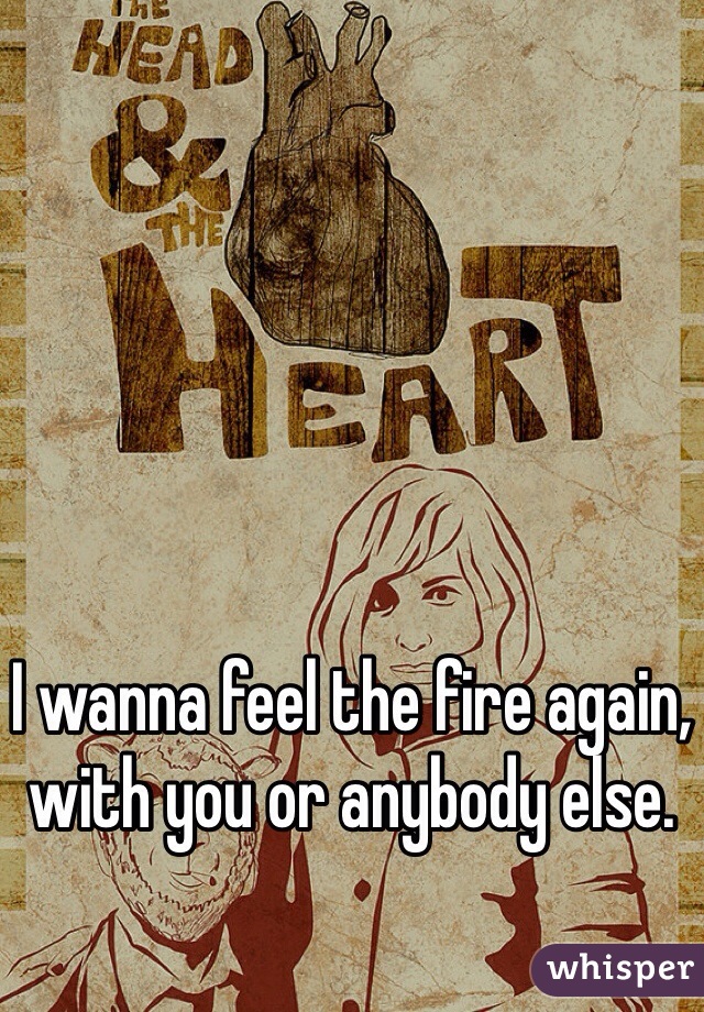 I wanna feel the fire again, with you or anybody else.