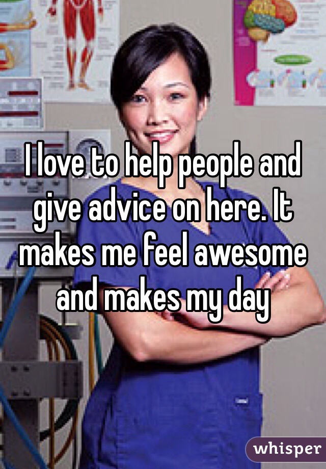 I love to help people and give advice on here. It makes me feel awesome and makes my day 