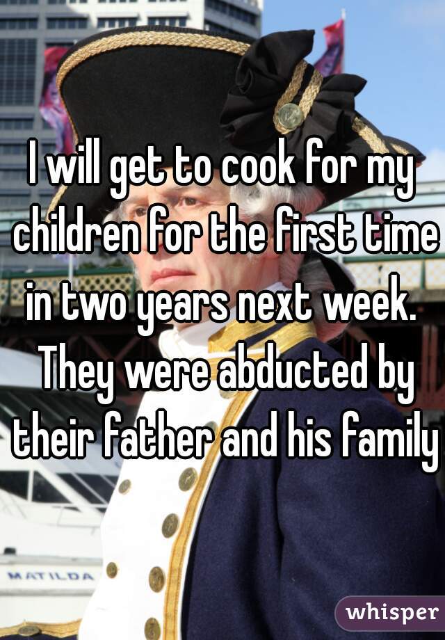 I will get to cook for my children for the first time in two years next week.  They were abducted by their father and his family.