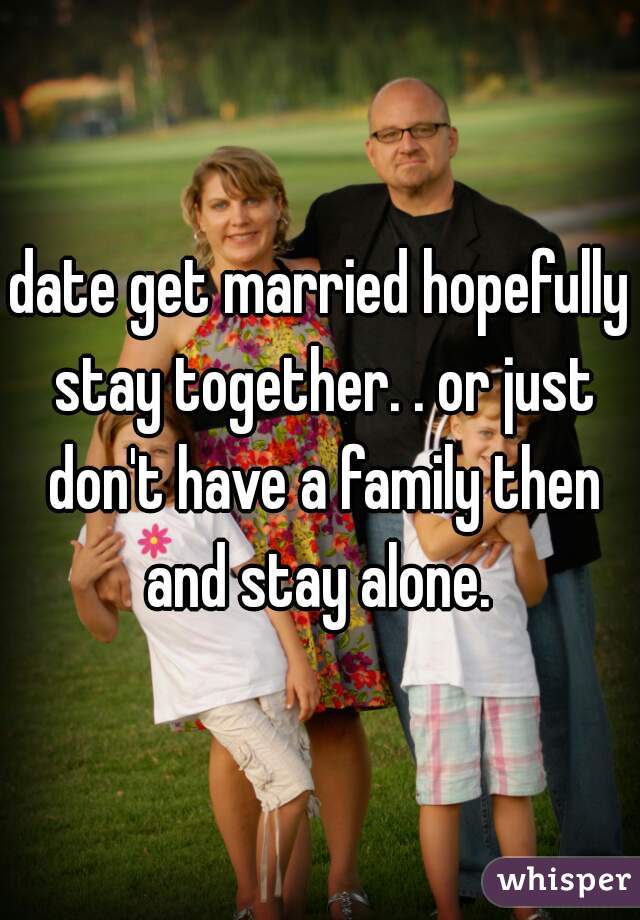 date get married hopefully stay together. . or just don't have a family then and stay alone. 