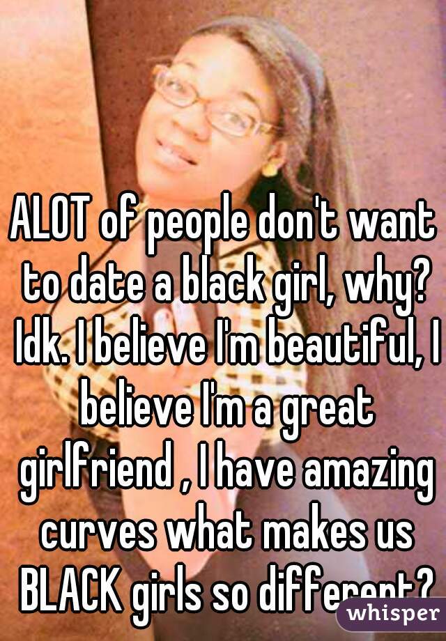 ALOT of people don't want to date a black girl, why? Idk. I believe I'm beautiful, I believe I'm a great girlfriend , I have amazing curves what makes us BLACK girls so different?