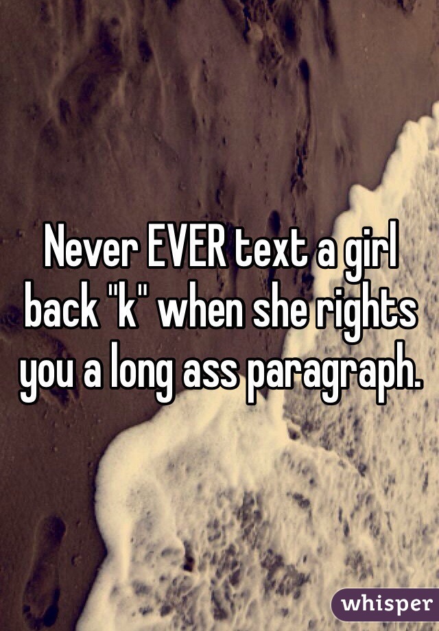 Never EVER text a girl back "k" when she rights you a long ass paragraph. 
