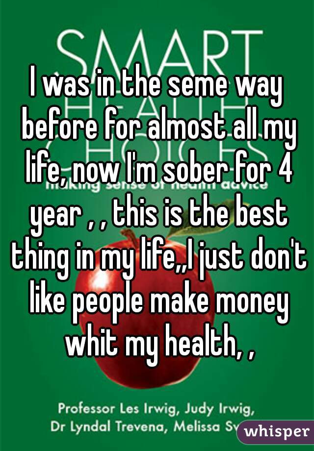 I was in the seme way before for almost all my life, now I'm sober for 4 year , , this is the best thing in my life,,I just don't like people make money whit my health, ,