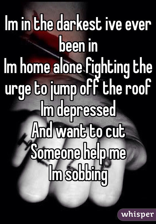 Im in the darkest ive ever been in 
Im home alone fighting the urge to jump off the roof
Im depressed 
And want to cut
Someone help me
Im sobbing