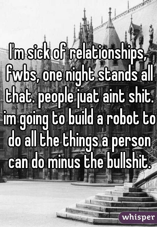 I'm sick of relationships, fwbs, one night stands all that. people juat aint shit. im going to build a robot to do all the things a person can do minus the bullshit.