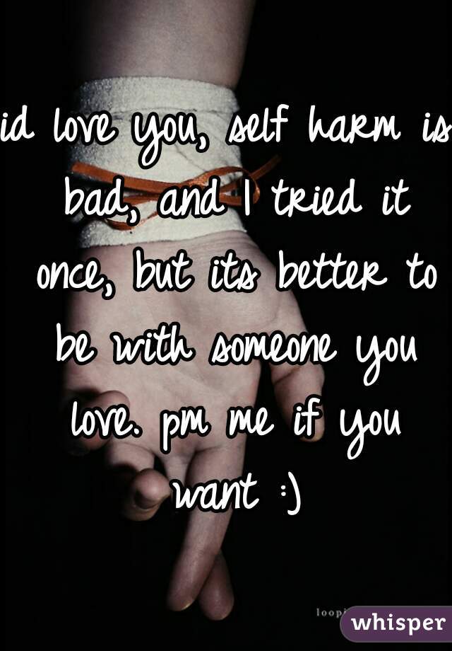 id love you, self harm is bad, and I tried it once, but its better to be with someone you love. pm me if you want :)
