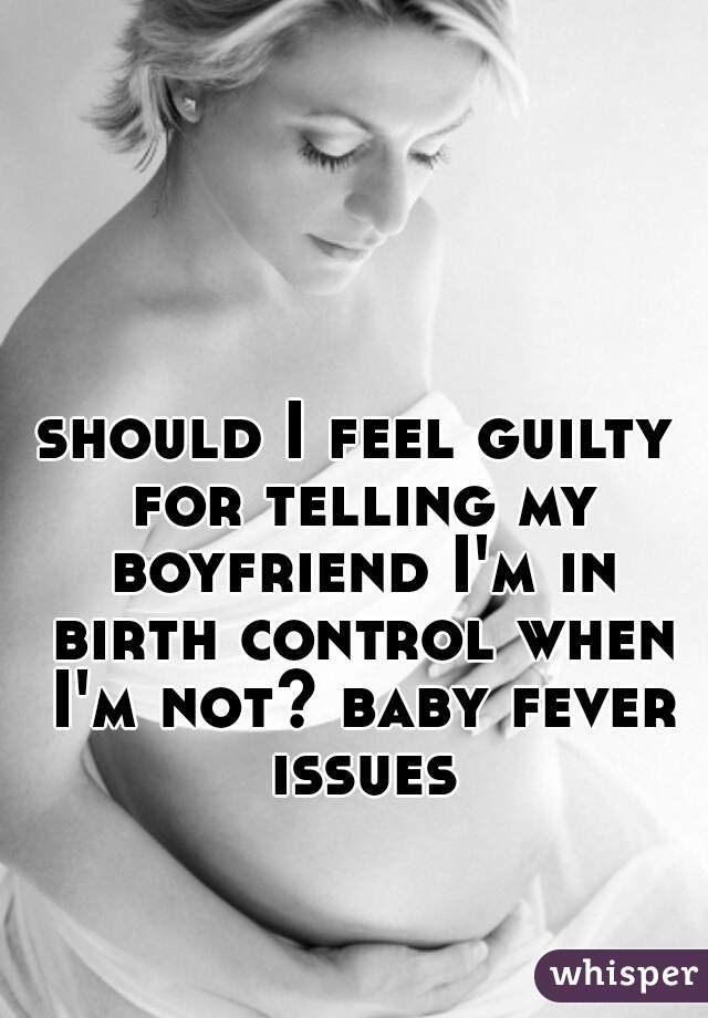 should I feel guilty for telling my boyfriend I'm in birth control when I'm not? baby fever issues