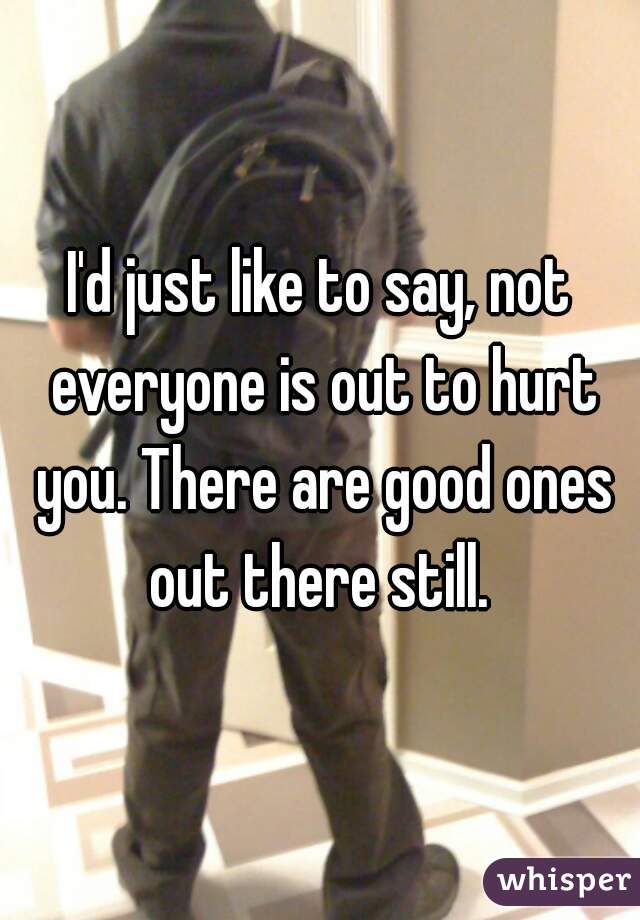 I'd just like to say, not everyone is out to hurt you. There are good ones out there still. 