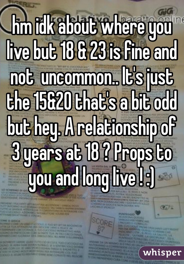 hm idk about where you live but 18 & 23 is fine and not  uncommon.. It's just the 15&20 that's a bit odd but hey. A relationship of 3 years at 18 ? Props to you and long live ! :) 