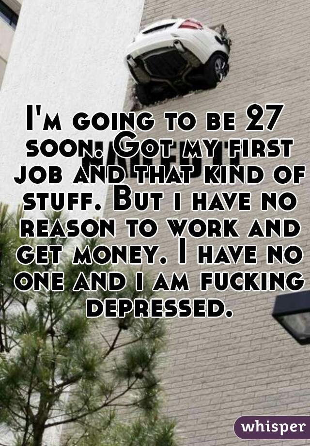I'm going to be 27 soon. Got my first job and that kind of stuff. But i have no reason to work and get money. I have no one and i am fucking depressed.