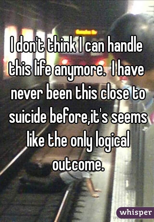 I don't think I can handle this life anymore.  I have  never been this close to suicide before,it's seems like the only logical outcome.