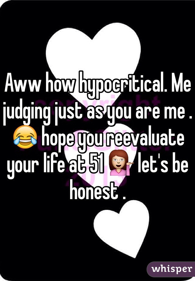 Aww how hypocritical. Me judging just as you are me . 😂 hope you reevaluate your life at 51 💁 let's be honest . 