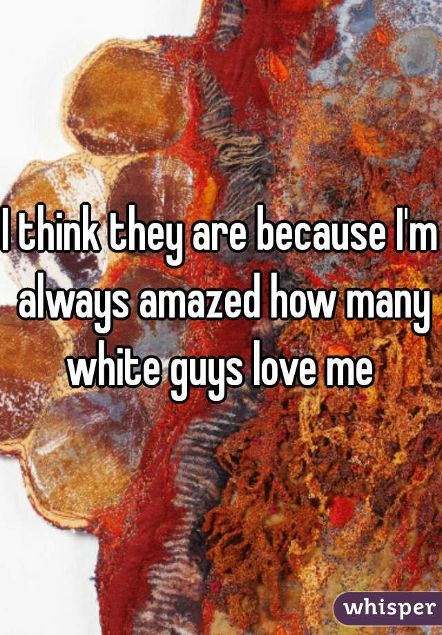 I think they are because I'm always amazed how many white guys love me 