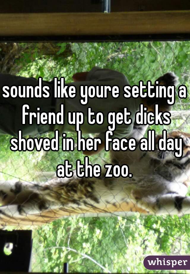 sounds like youre setting a friend up to get dicks shoved in her face all day at the zoo. 