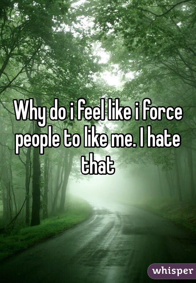 Why do i feel like i force people to like me. I hate that 