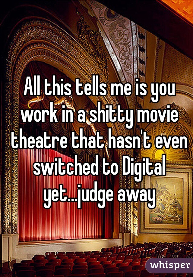 All this tells me is you work in a shitty movie theatre that hasn't even switched to Digital yet...judge away 