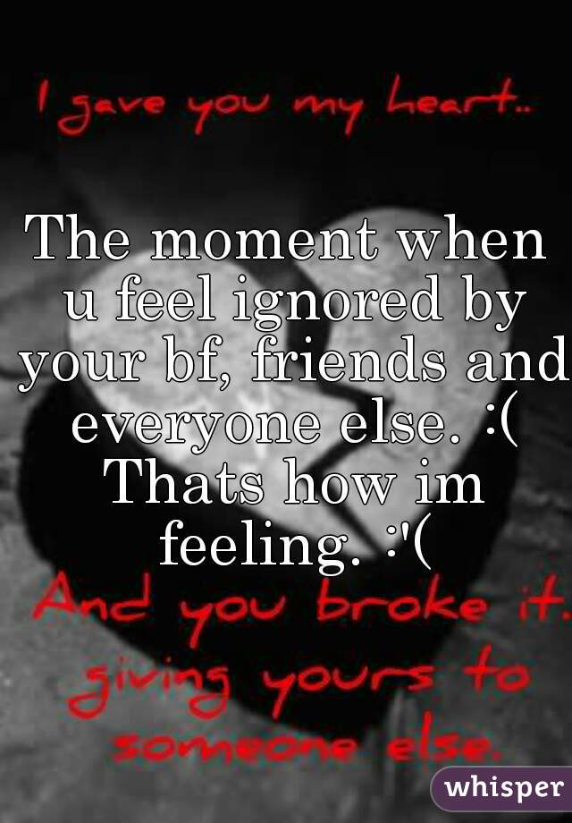 The moment when u feel ignored by your bf, friends and everyone else. :( Thats how im feeling. :'(