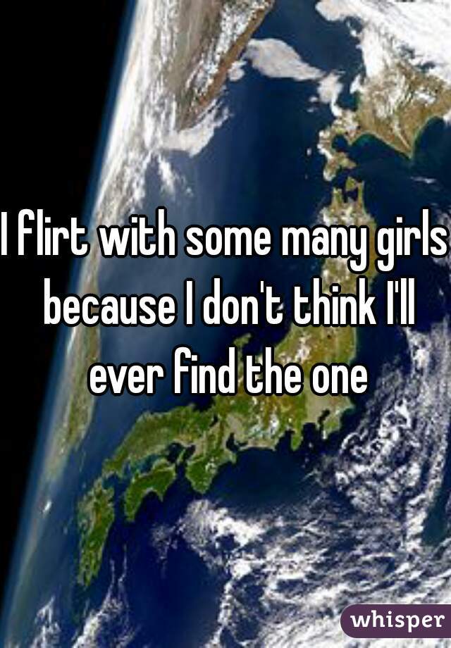 I flirt with some many girls because I don't think I'll ever find the one